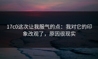 17c0这次让我服气的点：我对它的印象改观了，原因很现实
