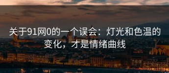 关于91网0的一个误会：灯光和色温的变化，才是情绪曲线