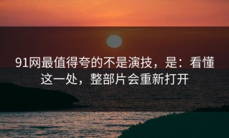 91网最值得夸的不是演技，是：看懂这一处，整部片会重新打开