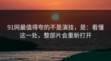 91网最值得夸的不是演技，是：看懂这一处，整部片会重新打开