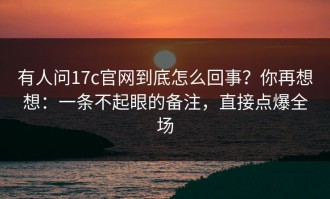 有人问17c官网到底怎么回事？你再想想：一条不起眼的备注，直接点爆全场