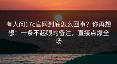 有人问17c官网到底怎么回事？你再想想：一条不起眼的备注，直接点爆全场