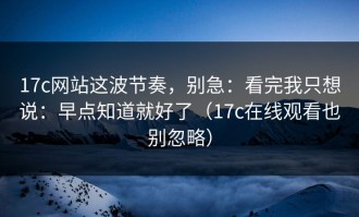 17c网站这波节奏，别急：看完我只想说：早点知道就好了（17c在线观看也别忽略）