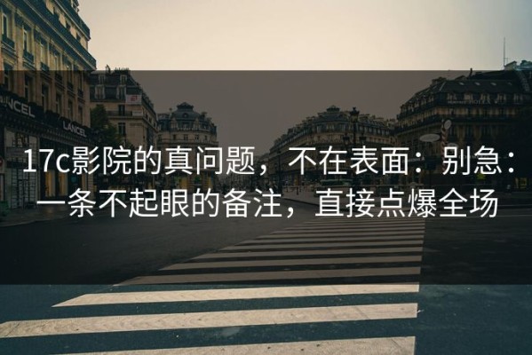 17c影院的真问题，不在表面：别急：一条不起眼的备注，直接点爆全场