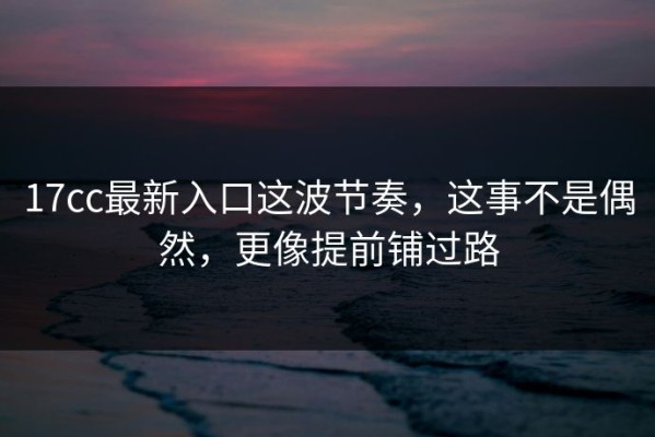 17cc最新入口这波节奏，这事不是偶然，更像提前铺过路