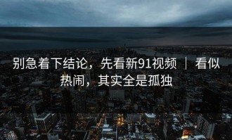 别急着下结论，先看新91视频 ｜ 看似热闹，其实全是孤独